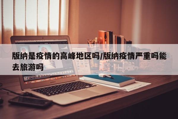 版纳是疫情的高峰地区吗/版纳疫情严重吗能去旅游吗