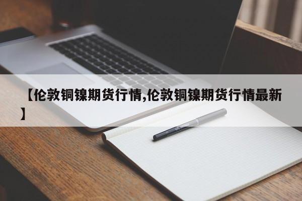 【伦敦铜镍期货行情,伦敦铜镍期货行情最新】