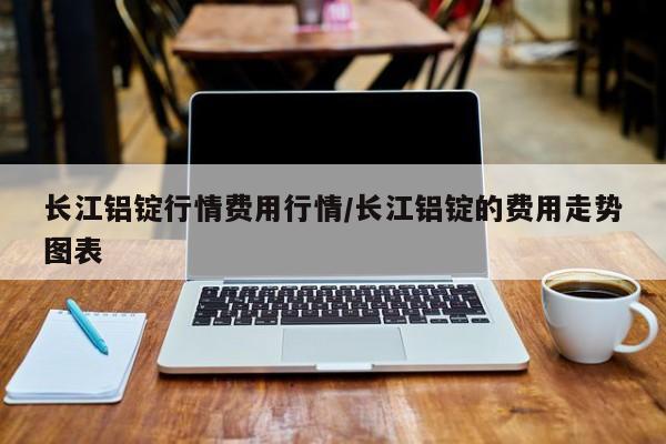长江铝锭行情费用行情/长江铝锭的费用走势图表