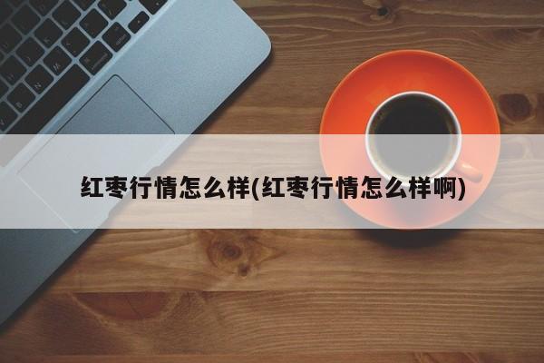 红枣行情怎么样(红枣行情怎么样啊)