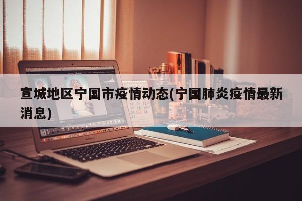 宣城地区宁国市疫情动态(宁国肺炎疫情最新消息)