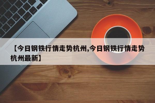 【今日钢铁行情走势杭州,今日钢铁行情走势杭州最新】