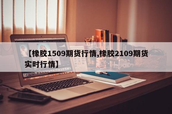 【橡胶1509期货行情,橡胶2109期货实时行情】