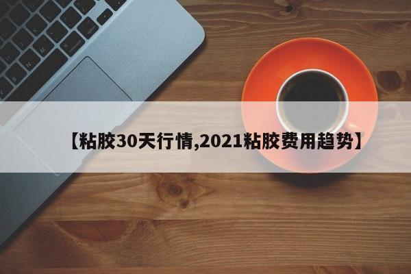 【粘胶30天行情,2021粘胶费用趋势】