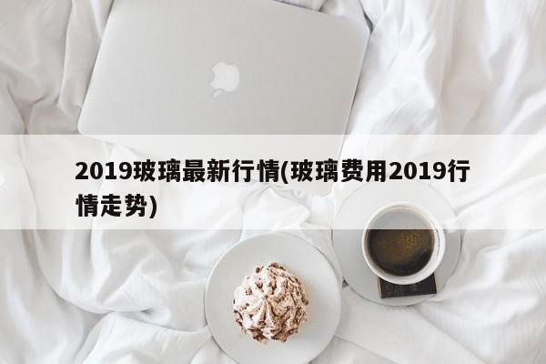 2019玻璃最新行情(玻璃费用2019行情走势)