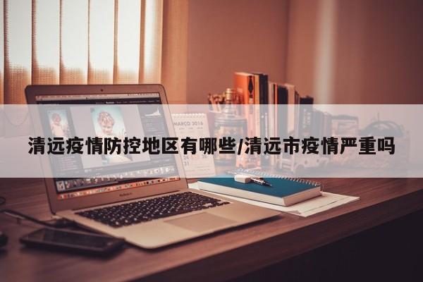 清远疫情防控地区有哪些/清远市疫情严重吗