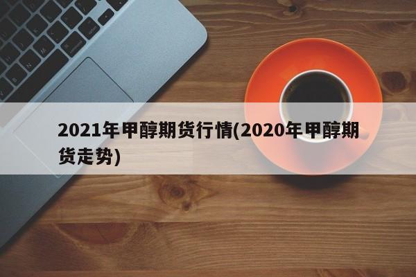2021年甲醇期货行情(2020年甲醇期货走势)