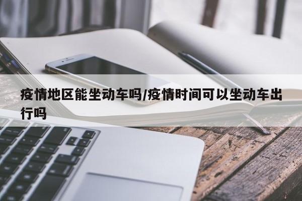 疫情地区能坐动车吗/疫情时间可以坐动车出行吗