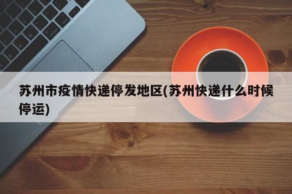 苏州市疫情快递停发地区(苏州快递什么时候停运)