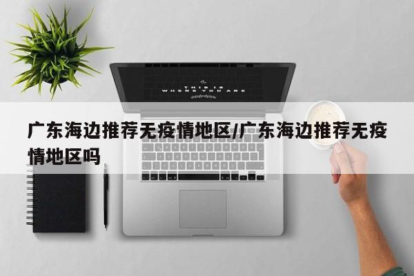 广东海边推荐无疫情地区/广东海边推荐无疫情地区吗