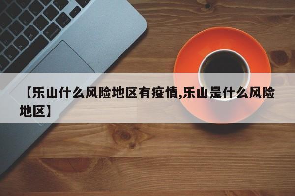 【乐山什么风险地区有疫情,乐山是什么风险地区】