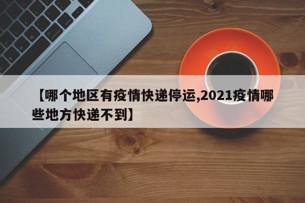 【哪个地区有疫情快递停运,2021疫情哪些地方快递不到】