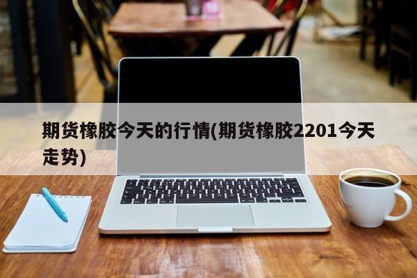 期货橡胶今天的行情(期货橡胶2201今天走势)
