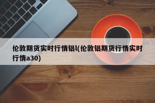 伦敦期货实时行情铝l(伦敦铝期货行情实时行情a30)