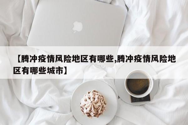 【腾冲疫情风险地区有哪些,腾冲疫情风险地区有哪些城市】