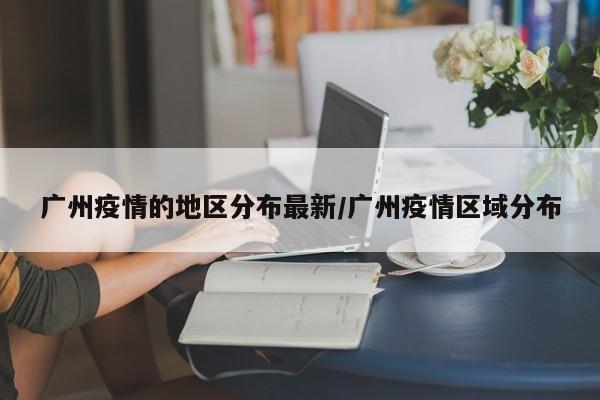 广州疫情的地区分布最新/广州疫情区域分布