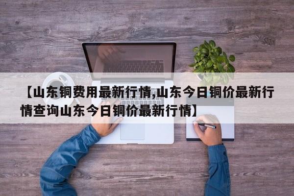 【山东铜费用最新行情,山东今日铜价最新行情查询山东今日铜价最新行情】