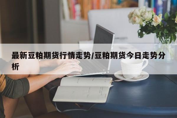 最新豆粕期货行情走势/豆粕期货今日走势分析
