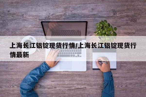 上海长江铝锭现货行情/上海长江铝锭现货行情最新