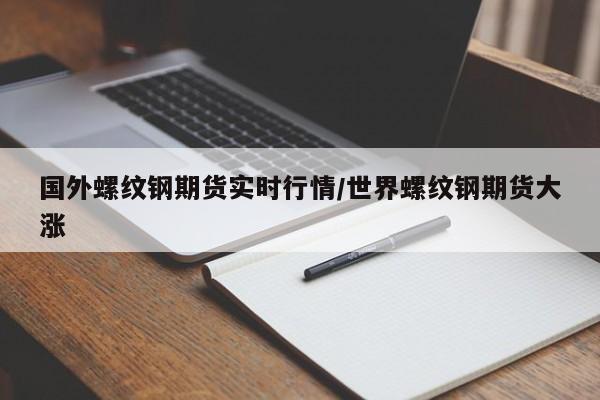 国外螺纹钢期货实时行情/世界螺纹钢期货大涨