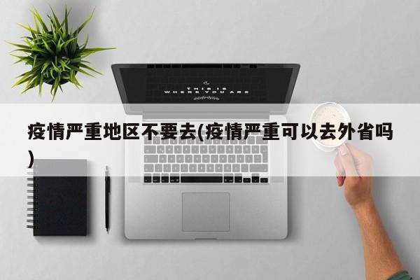 疫情严重地区不要去(疫情严重可以去外省吗)