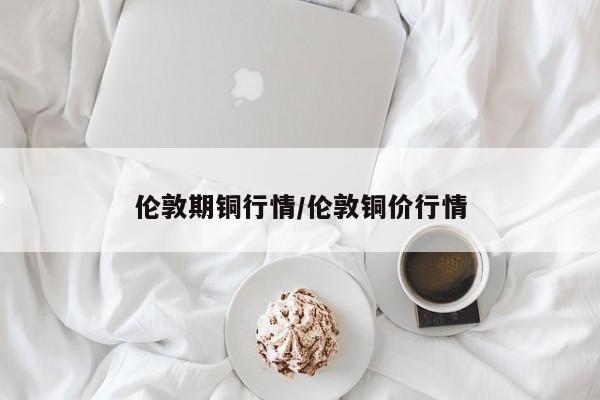 伦敦期铜行情/伦敦铜价行情