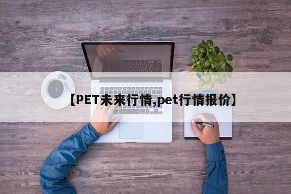 【PET未来行情,pet行情报价】