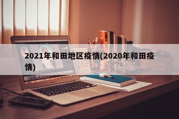 2021年和田地区疫情(2020年和田疫情)