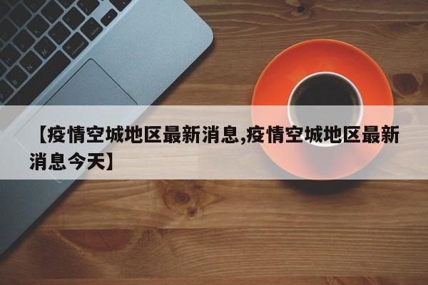 【疫情空城地区最新消息,疫情空城地区最新消息今天】