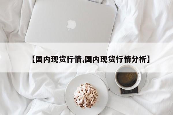【国内现货行情,国内现货行情分析】