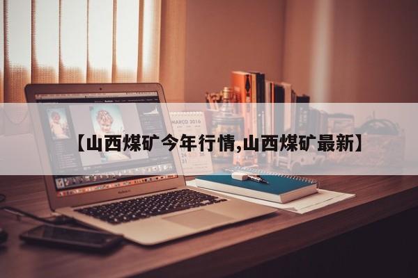 【山西煤矿今年行情,山西煤矿最新】