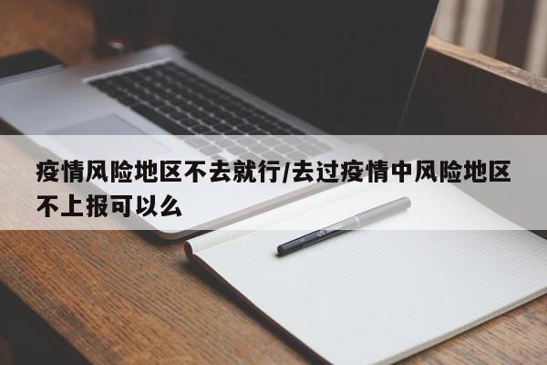 疫情风险地区不去就行/去过疫情中风险地区不上报可以么