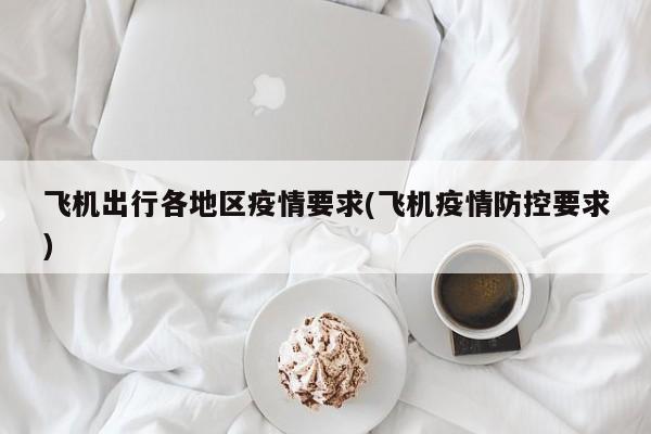 飞机出行各地区疫情要求(飞机疫情防控要求)