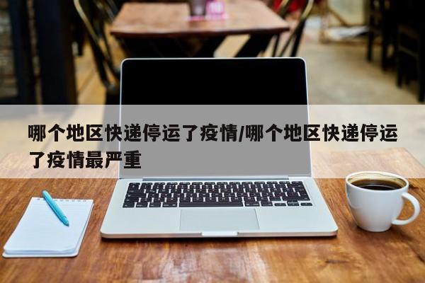 哪个地区快递停运了疫情/哪个地区快递停运了疫情最严重