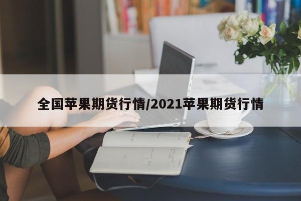 全国苹果期货行情/2021苹果期货行情