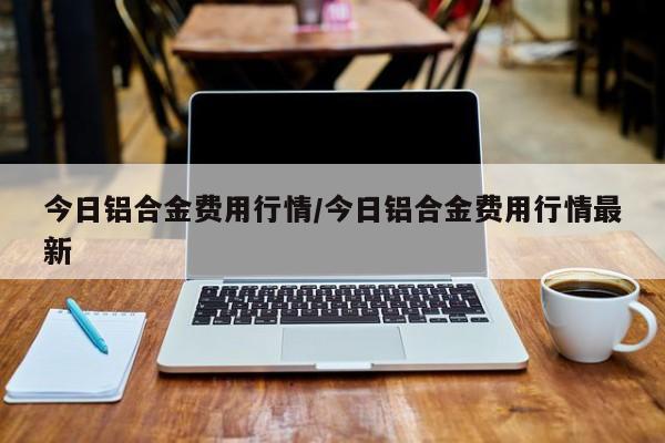 今日铝合金费用行情/今日铝合金费用行情最新