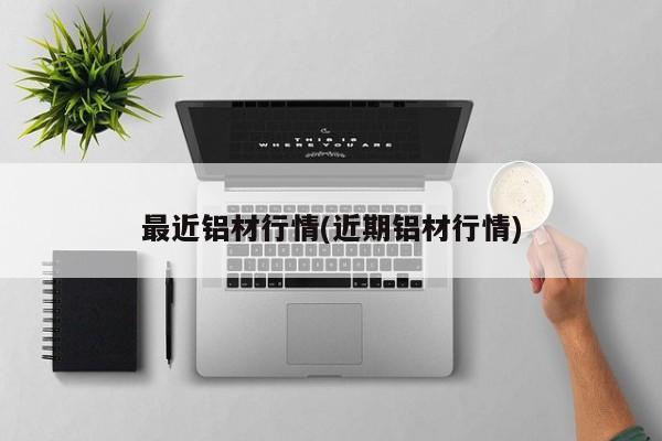 最近铝材行情(近期铝材行情)