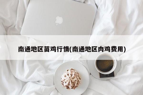 南通地区苗鸡行情(南通地区肉鸡费用)
