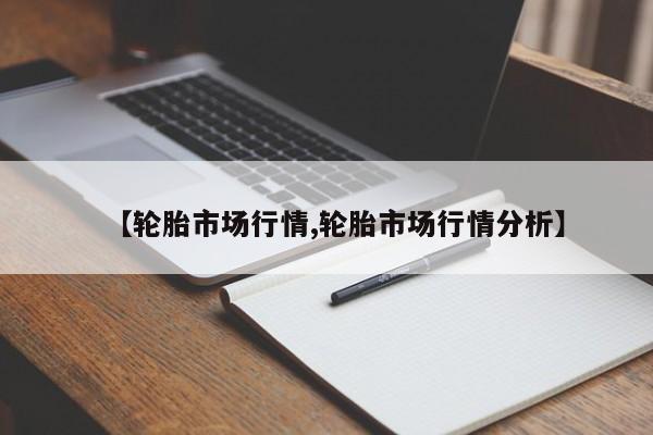 【轮胎市场行情,轮胎市场行情分析】