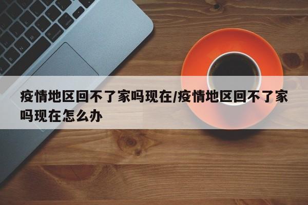 疫情地区回不了家吗现在/疫情地区回不了家吗现在怎么办