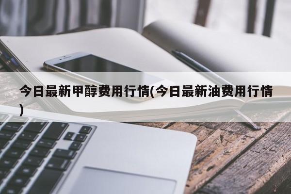 今日最新甲醇费用行情(今日最新油费用行情)
