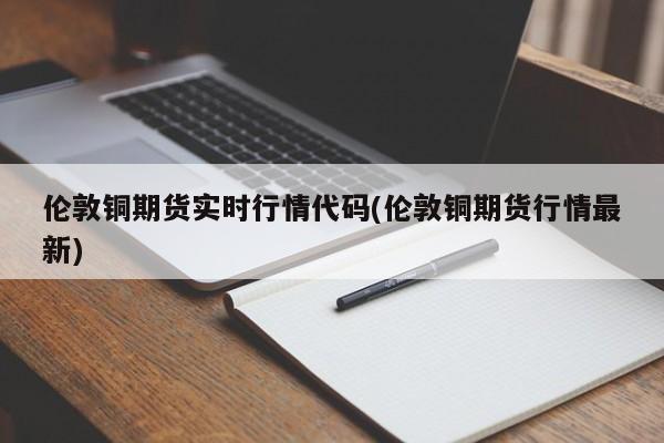 伦敦铜期货实时行情代码(伦敦铜期货行情最新)