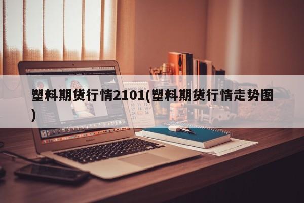 塑料期货行情2101(塑料期货行情走势图)