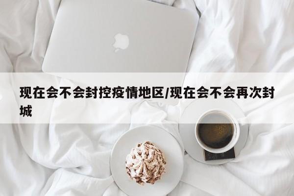 现在会不会封控疫情地区/现在会不会再次封城