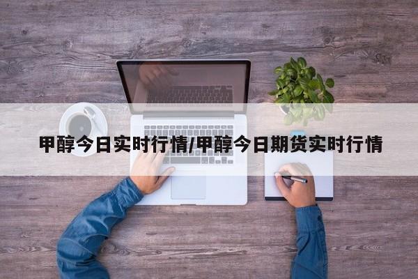 甲醇今日实时行情/甲醇今日期货实时行情