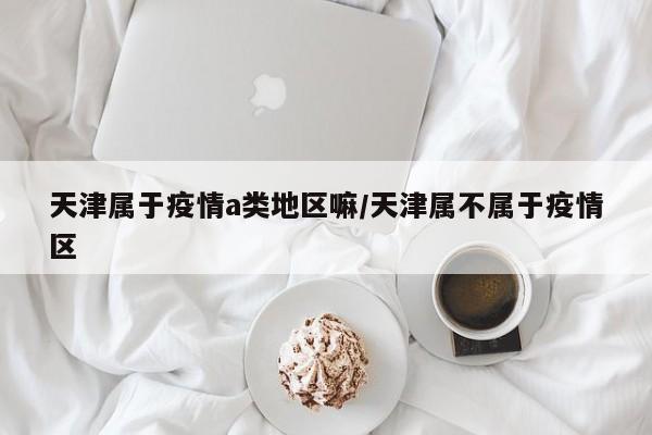天津属于疫情a类地区嘛/天津属不属于疫情区