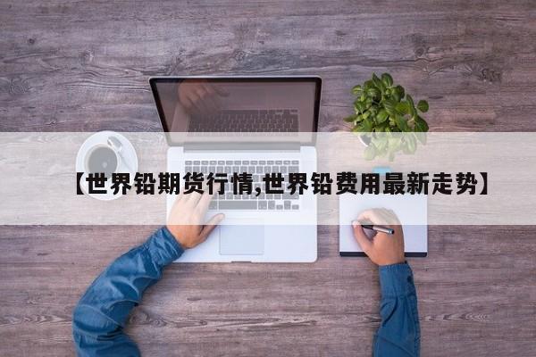 【世界铅期货行情,世界铅费用最新走势】