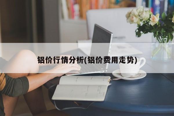 铝价行情分析(铝价费用走势)