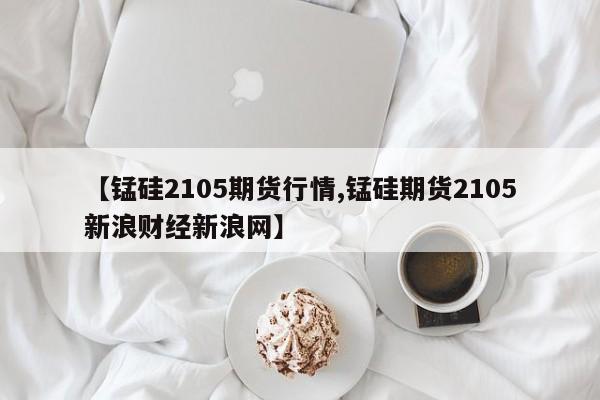 【锰硅2105期货行情,锰硅期货2105新浪财经新浪网】