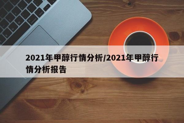 2021年甲醇行情分析/2021年甲醇行情分析报告